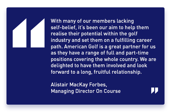 'With many of our members lacking self-belief, it's been our aim to help them realise their potential within the golf industry and set them on a fulfilling career path. American Golf is a great partner for us as they have a range of full and part-time positions covering the whole country. We are delighted to have them involved and look forward to a long, fruitful relationship.' - Alistair Mackay Forbes, Managing Director On Course.